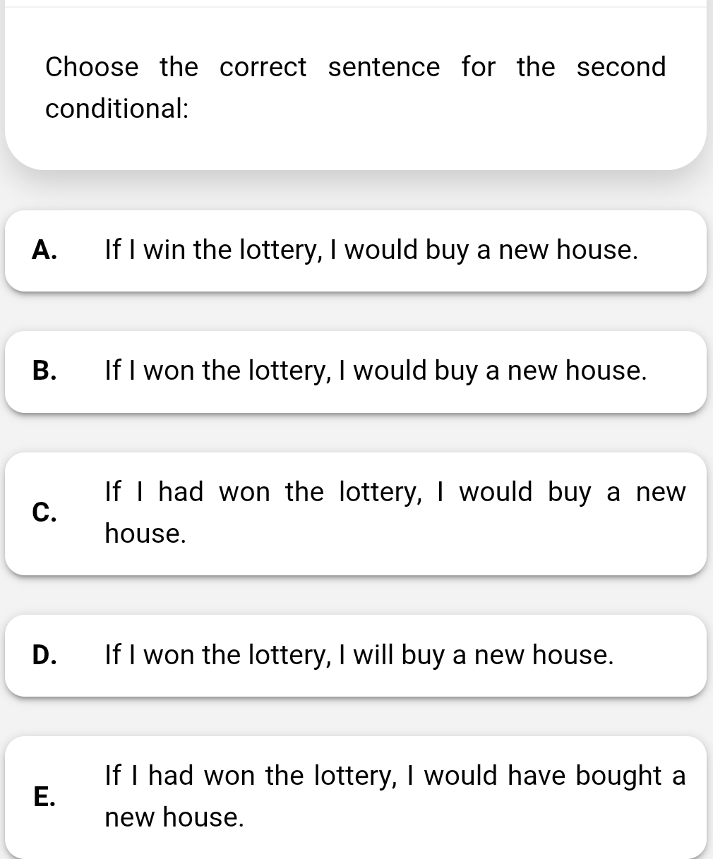 Choose the correct sentence for the second
conditional:
A. If I win the lottery, I would buy a new house.
B. If I won the lottery, I would buy a new house.
If I had won the lottery, I would buy a new
C.
house.
D. If I won the lottery, I will buy a new house.
If I had won the lottery, I would have bought a
E.
new house.