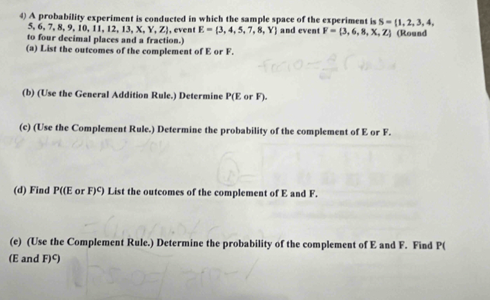 A probability experiment is conducted in which the sample space of the experiment is S= 1,2,3,4,
5. 6,7,8,9,10,11,12,13,X,Y,Z , event E= 3,4,5,7,8,Y and event F= 3,6,8,X,Z
to four decimal places and a fraction.) (Round 
(a) List the outcomes of the complement of E or F. 
(b) (Use the General Addition Rule.) Determine P(E or F). 
(c) (Use the Complement Rule.) Determine the probability of the complement of E or F. 
(d) Find P((E or F)^C) List the outcomes of the complement of E and F. 
(e) (Use the Complement Rule.) Determine the probability of the complement of E and F. Find P(
(E and F)^C)