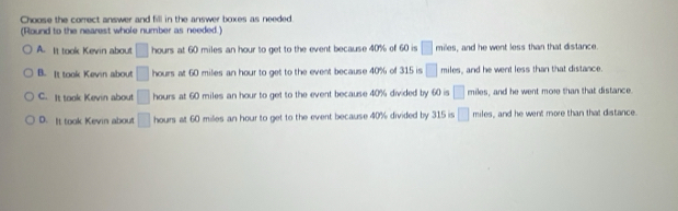 Choose the correct answer and fill in the answer boxes as needed
(Round to the nearest whole number as needed.)
A. It took Kevin about □ hours at 60 miles an hour to get to the event because 40% of 60 is □ mien , and he went less than that distance.
B. It took Kevin about □ hours at 60 miles an hour to get to the event because 40% of 315 is □ miles, and he went less than that distance.
C. It took Kevin about □ hours at 60 miles an hour to get to the event because 40% divided by 60 is □ miles, and he went more than that distance.
D. It took Kevin about □ hours at 60 miles an hour to get to the event because 40% divided by 315 is □ miles , and he went more than that distance.