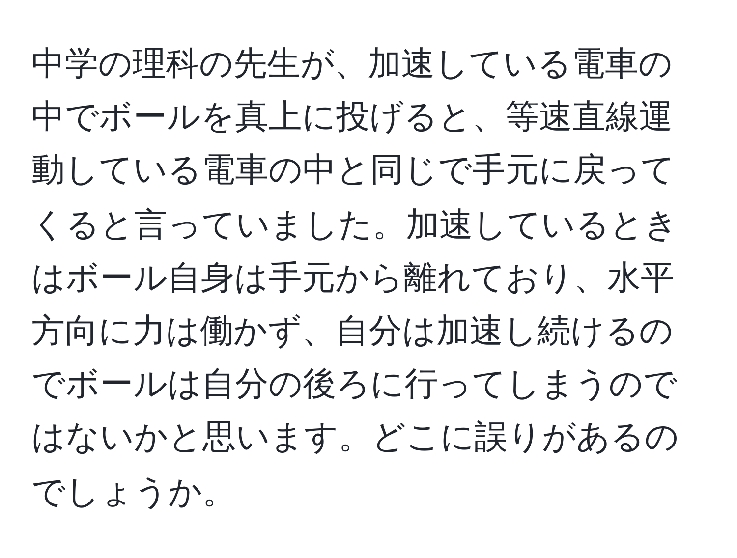 中学の理科の先生が、加速している電車の中でボールを真上に投げると、等速直線運動している電車の中と同じで手元に戻ってくると言っていました。加速しているときはボール自身は手元から離れており、水平方向に力は働かず、自分は加速し続けるのでボールは自分の後ろに行ってしまうのではないかと思います。どこに誤りがあるのでしょうか。