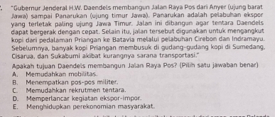 Gubernur Jenderal H.W. Daendels membangun Jalan Raya Pos dari Anyer (ujung barat
Jawa) sampai Panarukan (ujung timur Jawa). Panarukan adalah pelabuhan ekspor
yang terletak paling ujung Jawa Timur. Jalan ini dibangun agar tentara Daendels
dapat bergerak dengan cepat. Selain itu, jalan tersebut digunakan untuk mengangkut
kopi dari pedalaman Priangan ke Batavia melalui pelabuhan Cirebon dan Indramayu.
Sebelumnya, banyak kopi Priangan membusuk di gudang-gudang kopi di Sumedang.
Cisarua, dan Sukabumi akibat kurangnya sarana transportasi."
Apakah tujuan Daendels membangun Jalan Raya Pos? (Pilih satu jawaban benar)
A. Memudahkan mobilitas.
B. Menempatkan pos-pos militer.
C. Memudahkan rekrutmen tentara.
D. Memperlancar kegiatan ekspor-impor.
E. Menghidupkan perekonomian masyarakat.