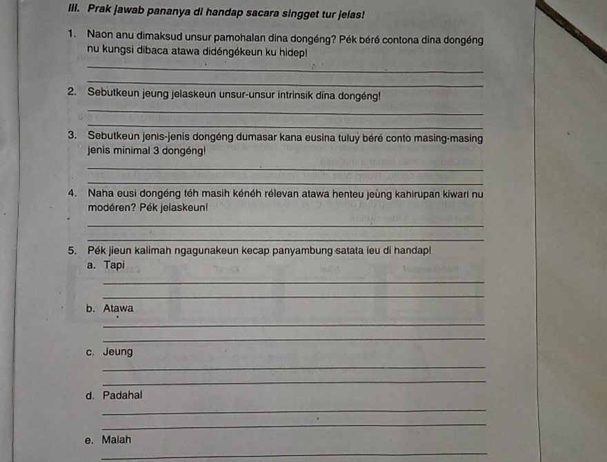 Prak jawab pananya di handap sacara singget tur jelas! 
1. Naon anu dimaksud unsur pamohalan dina dongéng? Pék béré contona dina dongéng 
nu kungsi dibaca atawa didéngékeun ku hidep! 
_ 
_ 
2. Sebutkeun jeung jelaskeun unsur-unsur intrinsik dīna dongéng! 
_ 
_ 
3. Sebutkeun jenis-jenis dongéng dumasar kana eusina tuluý béré conto masing-masing 
jenis minimal 3 dongéngl 
_ 
_ 
4. Naha eusi dongéng téh masih kénéh rélevan atawa henteu jeùng kahirupan kiwari nu 
modéren? Pék jelaskeun! 
_ 
_ 
5. Pék jieun kalimah ngagunakeun kecap panyambung satata ieu di handap! 
a.Tapi 
_ 
_ 
b. Atawa 
_ 
_ 
c. Jeung 
_ 
_ 
d. Padahal 
_ 
_ 
e. Maiah 
_