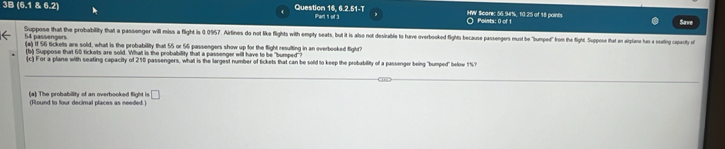 3B 6.18.6. 21 Question 16, 6.2.51-T HW Score: 56.94%, 10.25 of 18 points 
Part 1 of 3 Points: 0 of 1 Save 
Suppose that the probability that a passenger will miss a flight is 0.0957. Airlines do not like flights with empty seats, but it is also not desirable to have overbooked flights because passengers must be "bumped from he fligh. Suppose that an aiplane has a seating apacity of
54 passengers 
(a) If 56 tickets are sold, what is the probability that 55 or 56 passengers show up for the flight resulting in an overbooked flight? 
(b) Suppose that 60 tickets are sold. What is the probability that a passenger will have to be "bumped"? 
(c) For a plane with seating capacity of 210 passengers, what is the largest number of tickets that can be sold to keep the probability of a passenger being "bumped" below 1%? 
(a) The probability of an overbooked flight is □
(Round to four decimal places as needed.)