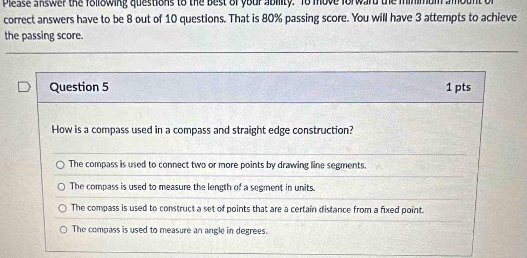 Please answer the following questions to the best of your ability. To move forward the minimum
correct answers have to be 8 out of 10 questions. That is 80% passing score. You will have 3 attempts to achieve
the passing score.
Question 5 1 pts
How is a compass used in a compass and straight edge construction?
The compass is used to connect two or more points by drawing line segments.
The compass is used to measure the length of a segment in units.
The compass is used to construct a set of points that are a certain distance from a fixed point.
The compass is used to measure an angle in degrees.