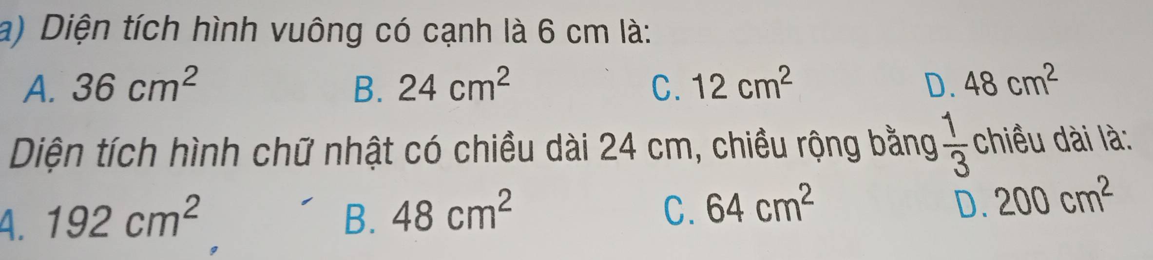 Diện tích hình vuông có cạnh là 6 cm là:
A. 36cm^2 B. 24cm^2 C. 12cm^2 D. 48cm^2
Diện tích hình chữ nhật có chiều dài 24 cm, chiều rộng bằng  1/3  chiều dài là:
4. 192cm^2 B. 48cm^2 C. 64cm^2
D. 200cm^2
g