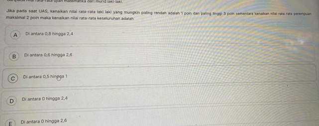 Jika pada saat UAS, kenaikan nilai rata-rata laki laki yang mungkin paling rendah adalah 1 poin dan paling tinggi 3 poin sementara kenaïkan nilai rata rata perempuan
maksimal 2 poin maka kenaikan nilai rata-rata keseluruhan adalah
A Di antara 0, 8 hingga 2, 4
B Di antara 0, 6 hingga 2, 6
Di antara 0, 5 hingga 1
Di antara 0 hingga 2, 4
Di antara 0 hingga 2, 6