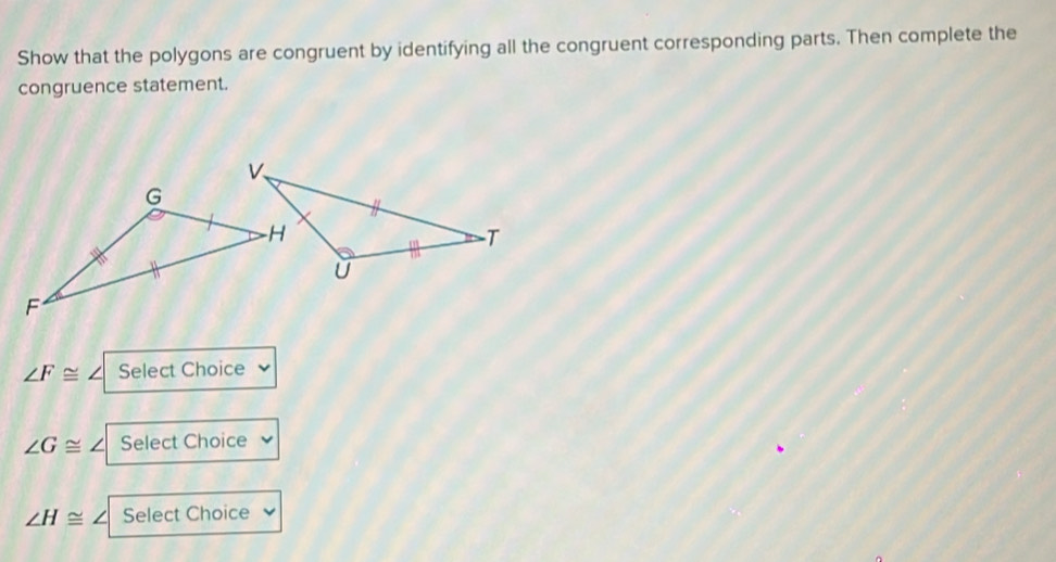 Show that the polygons are congruent by identifying all the congruent corresponding parts. Then complete the 
congruence statement.
∠ F≌ ∠ Select Choice
∠ G≌ ∠ Select Choice
∠ H≌ Select Choice