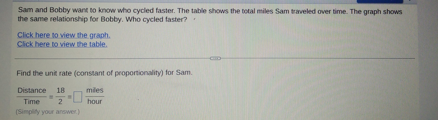 Sam and Bobby want to know who cycled faster. The table shows the total miles Sam traveled over time. The graph shows 
the same relationship for Bobby. Who cycled faster? 
Click here to view the graph. 
Click here to view the table. 
Find the unit rate (constant of proportionality) for Sam.
 Distan ce/Time = 18/2 =□ | frac  
(Simplify your answer.)