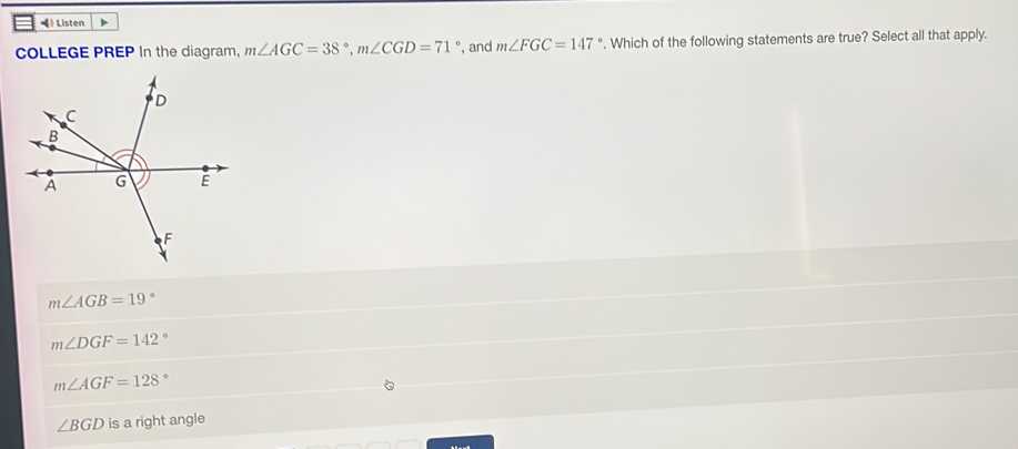 ◀》 Listen
COLLEGE PREP In the diagram, m∠ AGC=38°, m∠ CGD=71° , and m∠ FGC=147°. Which of the following statements are true? Select all that apply.
m∠ AGB=19°
m∠ DGF=142°
m∠ AGF=128°
∠ BGD is a right angle