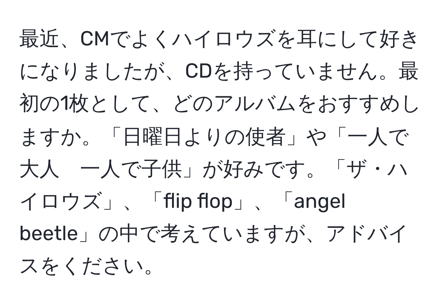 最近、CMでよくハイロウズを耳にして好きになりましたが、CDを持っていません。最初の1枚として、どのアルバムをおすすめしますか。「日曜日よりの使者」や「一人で大人　一人で子供」が好みです。「ザ・ハイロウズ」、「flip flop」、「angel beetle」の中で考えていますが、アドバイスをください。