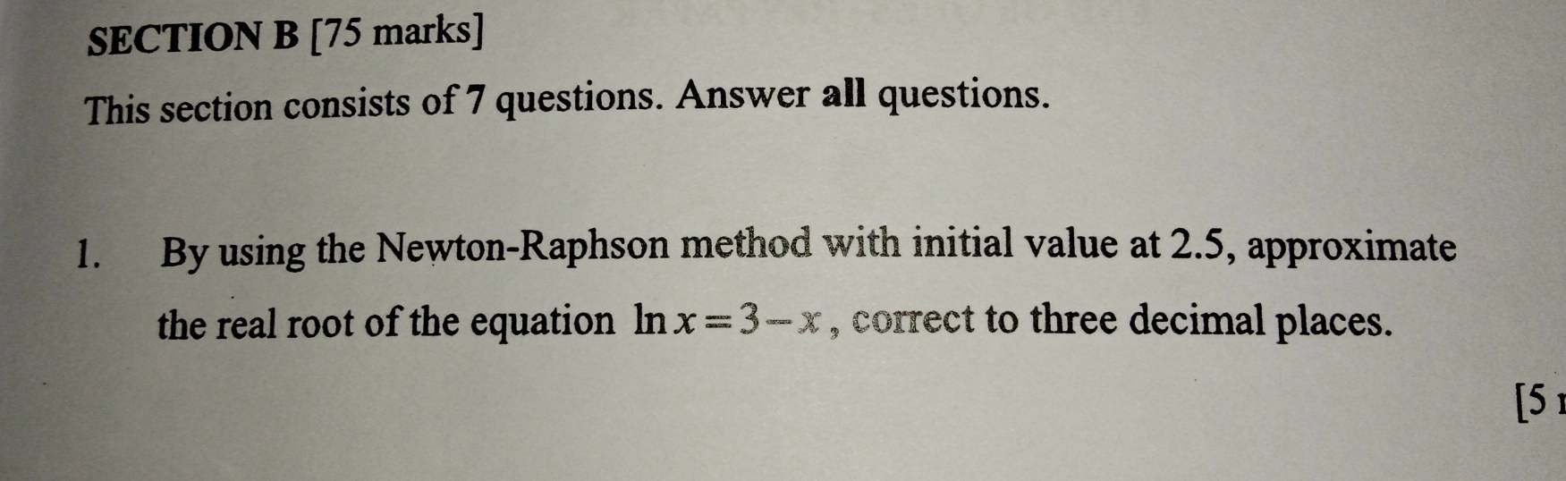 This section consists of 7 questions. Answer all questions. 
1. By using the Newton-Raphson method with initial value at 2.5, approximate 
the real root of the equation ln x=3-x , correct to three decimal places. 
[5 1