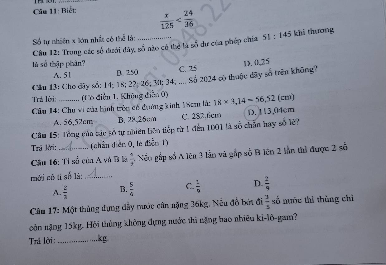 Biết:
 x/125 
Số tự nhiên x lớn nhất có thể là:_
Câu 12: Trong các số dưới đây, số nào có thể là số dư của phép chia 51:145 khi thương
là : 2y-9 6 thập phân? D. 0,25
A. 51 B. 250 C. 25
Câu 13: Cho dãy số: 14; 18; 22; 26; 30; 34; .... Số 2024 có thuộc dãy số trên không?
Trả lời: _(Có điền 1, Không điền 0)
Câu 14: Chu vi của hình tròn có đường kính 18cm là: 18* 3,14=56,52(cm)
A. 56,52cm B. 28,26cm C. 282,6cm D. 113,04cm
Câu 15: Tổng của các số tự nhiên liên tiếp từ 1 đến 1001 là số chẵn hay số lẻ?
Trả lời: (chẵn điền 0, lẻ điền 1)
Câu 16: Tỉ số của A và B là  4/9  1. Nếu gấp số A lên 3 lần và gấp số B lên 2 lần thì được 2 số
mới có tỉ số là:_
C.
D.
A.  2/3   5/6   1/9   2/9 
B.
Câu 17: Một thùng đựng đầy nước cân nặng 36kg. Nếu đồ bớt đi  3/5  số nước thì thùng chi
còn nặng 15kg. Hỏi thùng không đựng nước thì nặng bao nhiêu ki-lô-gam?
Trả lời: _kg.