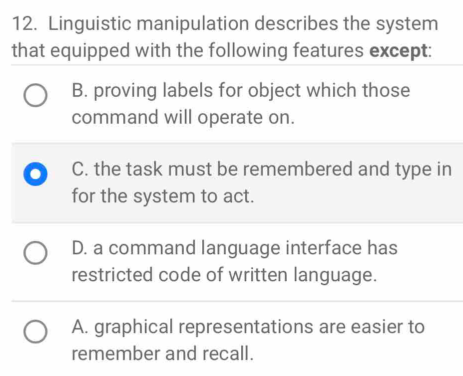 Linguistic manipulation describes the system
that equipped with the following features except:
B. proving labels for object which those
command will operate on.
C. the task must be remembered and type in
for the system to act.
D. a command language interface has
restricted code of written language.
A. graphical representations are easier to
remember and recall.