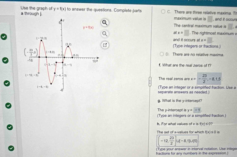 Use the graph of y=f(x) to answer the questions. Complete parts C. There are three relative maxima. TI
a through j. maximum value is □ , and it occur
The central maximum value is □; 8
at x=□. The rightmost maximum 
and it occurs at x=□ .
(Type integers or fractions.)
D. There are no relative maxima.
f. What are the real zeros of f?
The real zeros are x=- 23/2 ,-8,1,5
(Type an integer or a simplified fraction. Use a
separate answers as needed.)
g. What is the y-intercept?
The y-intercept is y=-1.
(Type an integers or a simplified fraction.)
h. For what values of x is f(x)≤ 0 ?
The set of x-values for which f(x)≤ 0 is
(-12, 23/2 ]∪ (-8,1)∪ (5)
(Type your answer in interval notation. Use intege
fractions for any numbers in the expression.)