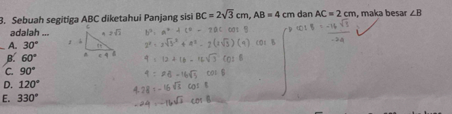 Sebuah segitiga ABC diketahui Panjang sisi BC=2sqrt(3)cm, AB=4cm dan AC=2cm , maka besar ∠ B
adalah ...
_A. 30°
B. 60°
C. 90°
D. 120°
E. 330°