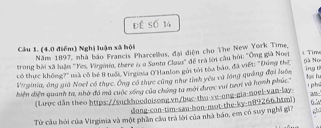 đế Số 14 
Câu 1. (4.0 điểm) Nghị luận xã hội 
Năm 1897, nhà báo Francis Pharcellus, đại diện cho The New York Time, 
trong bài xã luận "Yes, Virginia, there is a Santa Claus' để trá lời câu hỏi: 'Ông già Noel « Time 
có thực không?" mà cô bé 8 tuổi, Virginia O'Hanlon gửi tới tòa báo, đã viết: "Đúng thế, à N 
Virginia, ông già Noel có thực. Ông có thực cũng như tình yêu và lòng quảng đại luôn áng th tại lu 
phú 
hiện diện quanh ta, nhờ đó mà cuộc sống của chúng ta mới được vui tượi và hạnh phúc.''' 
(Lược dẫn theo https://suckhoedoisong.vn/bục-thu-ve-ong-gia-noel-van-lay- an- 
dong-con-tim-sau-hon-mot-the-ky-n89266.html) 6.λ 
Từ câu hỏi của Virginia và một phần câu trả lời của nhà báo, em có suy nghĩ gì? ghī