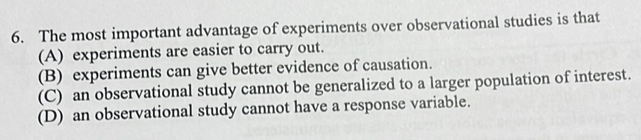 The most important advantage of experiments over observational studies is that
(A) experiments are easier to carry out.
(B) experiments can give better evidence of causation.
(C) an observational study cannot be generalized to a larger population of interest.
(D) an observational study cannot have a response variable.