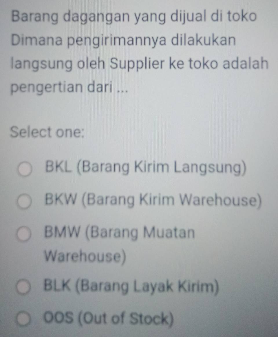 Barang dagangan yang dijual di toko
Dimana pengirimannya dilakukan
langsung oleh Supplier ke toko adalah
pengertian dari ...
Select one:
BKL (Barang Kirim Langsung)
BKW (Barang Kirim Warehouse)
BMW (Barang Muatan
Warehouse)
BLK (Barang Layak Kirim)
OOS (Out of Stock)