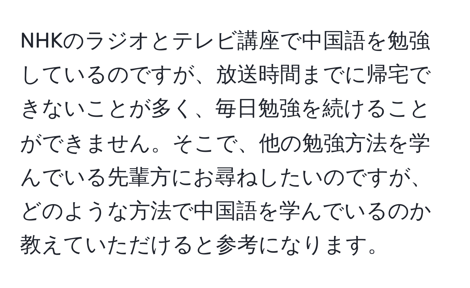 NHKのラジオとテレビ講座で中国語を勉強しているのですが、放送時間までに帰宅できないことが多く、毎日勉強を続けることができません。そこで、他の勉強方法を学んでいる先輩方にお尋ねしたいのですが、どのような方法で中国語を学んでいるのか教えていただけると参考になります。