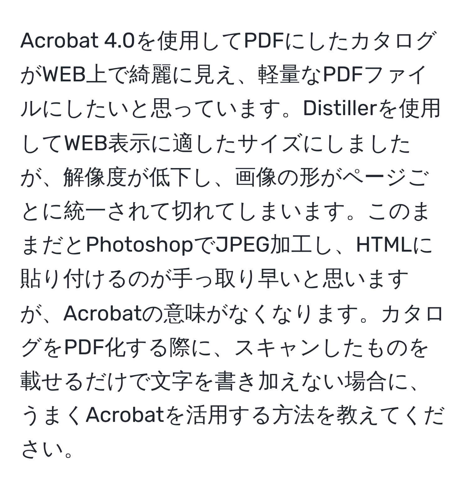 Acrobat 4.0を使用してPDFにしたカタログがWEB上で綺麗に見え、軽量なPDFファイルにしたいと思っています。Distillerを使用してWEB表示に適したサイズにしましたが、解像度が低下し、画像の形がページごとに統一されて切れてしまいます。このままだとPhotoshopでJPEG加工し、HTMLに貼り付けるのが手っ取り早いと思いますが、Acrobatの意味がなくなります。カタログをPDF化する際に、スキャンしたものを載せるだけで文字を書き加えない場合に、うまくAcrobatを活用する方法を教えてください。