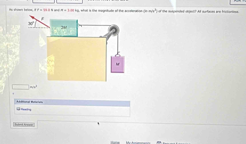 As shown below, if F=59.0N and M=3.00kg , what is the magnitude of the acceleration (inm/s^2) of the suspended object? All surfaces are frictionless.
□ m/s^2
t
Additional Materials
Reading
Submit Answer
Home My Assignments