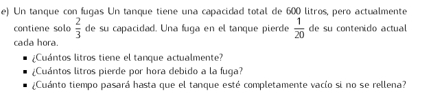 Un tanque con fugas Un tanque tiene una capacidad total de 600 litros, pero actualmente 
contiene solo  2/3  de su capacidad. Una fuga en el tanque pierde  1/20  de su contenido actual 
cada hora. 
¿Cuántos litros tiene el tanque actualmente? 
¿Cuántos litros pierde por hora debido a la fuga? 
¿Cuánto tiempo pasará hasta que el tanque esté completamente vacío si no se rellena?