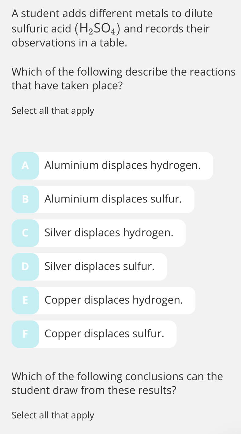 A student adds different metals to dilute
sulfuric acid (H_2SO_4) and records their
observations in a table.
Which of the following describe the reactions
that have taken place?
Select all that apply
a Aluminium displaces hydrogen.
Aluminium displaces sulfur.
Silver displaces hydrogen.
Silver displaces sulfur.
E Copper displaces hydrogen.
Copper displaces sulfur.
Which of the following conclusions can the
student draw from these results?
Select all that apply