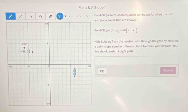 Point & A Slope 4
i     Tr sqrt (±)^(Point-Slope form of an equation can be useful when the point
d slope are all that are known.
int-Slope: y-y_1)=m(x-x_1)
lp Luigi go from the labeled point through the gate by entering
point-slope equation. Press submit to check your answer. Your
e should match Luigi's path.
Submit