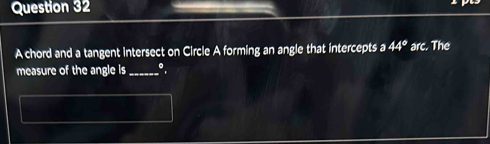 A chord and a tangent intersect on Circle A forming an angle that intercepts a 44° arc. The 
measure of the angle is _。