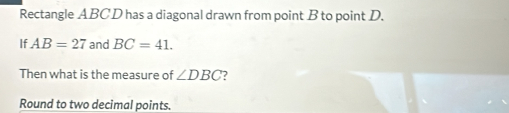 Rectangle ABCD has a diagonal drawn from point B to point D. 
If AB=27 and BC=41. 
Then what is the measure of ∠ DBC ? 
Round to two decimal points.