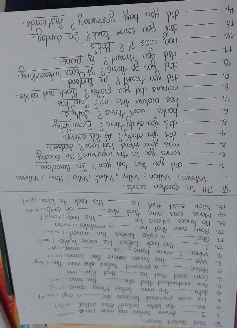 Vs laat Perfect honsg: 
1. I _dinner before my mum came. 
lcook) 
e. He_ the letter before Arce called. (write) 
8. Li2 was paniched because she _a cap. (break) 
4. Jalia _the room before Mona came. (tidy) 
5. Ann understood that she the train. (N) 
6. Sam said that he __that film. (s00) 
7. Helen_ _a present before she saco Tim. (buy? 
8. We the house before Ben come. leave 
9. When I came home, Liz_ 
awony. (9o 
10. I _the book before Liz came home. (cood) 
17. She _a cake before Tim arrived. (make) 
12. Sam eaco that he _a mistake. I make? 
18. He knew where he _his bag- (forgit) 
74. Mona was sure that she_ 
an BMS. ( send? 
15. Nick said that he _his book to Lioa-(give) 
V1. Fill in question coords: 
_ 
Where, When, Why, What, Who, How, Whose 
10 _did you live last year? In Barcelona. 
2._ 
were you in the mussum? On Sanday 
8._ 
was your friend last year? Andreco. 
A. _did you stady? At the collenge 
5._ 
did you estudy there? Excellently. 
6. _books eccere these? Sally's 
7._ 
has broken this cap? Tom has. 
8. _colours did you prefer? Black and wohite. 
9. _did you hravel? In England. 
10. 
_did you go there? It cous interesting 
17. 
_did yu travel? By plane. 
12. 
bag coas it? Bob's 
18. __did you come back? On Sunday. 
1. _did you buy yesterday? Postcards.