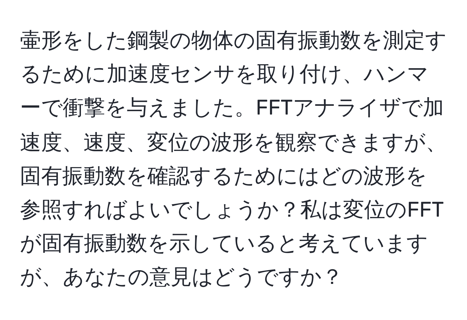 壷形をした鋼製の物体の固有振動数を測定するために加速度センサを取り付け、ハンマーで衝撃を与えました。FFTアナライザで加速度、速度、変位の波形を観察できますが、固有振動数を確認するためにはどの波形を参照すればよいでしょうか？私は変位のFFTが固有振動数を示していると考えていますが、あなたの意見はどうですか？