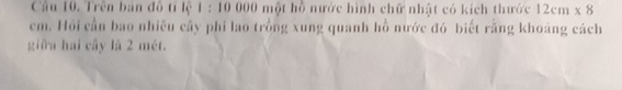 Cầâu 10. Trên bản đồ tỉ lệ 1 : 10 000 một hỗ nước hình chữ nhật có kích thước 12cm* 8
cm. Hồi cần bao nhiều cây phi lao trồng xung quanh hồ nước đó biết rằng khoảng cách 
giữa hai cây là 2 mét.