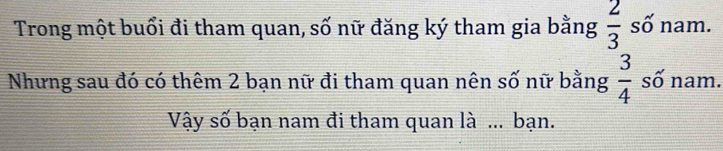 Trong một buổi đi tham quan, số nữ đăng ký tham gia bằng  2/3  số nam. 
Nhưng sau đó có thêm 2 bạn nữ đi tham quan nên số nữ bằng  3/4  số nam. 
Vậy số bạn nam đi tham quan là ... bạn.