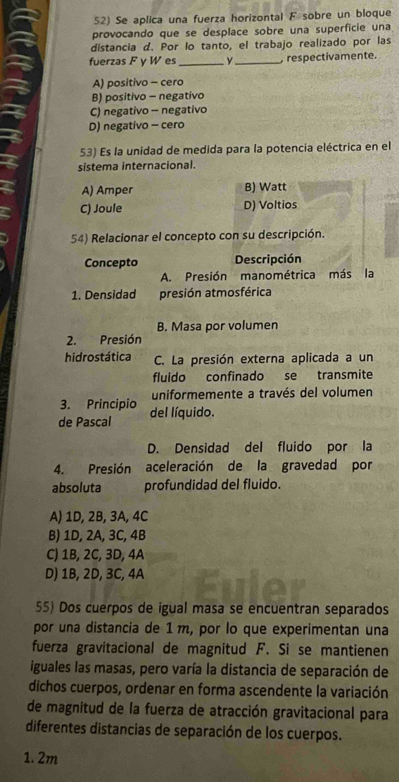 Se aplica una fuerza horizontal F sobre un bloque
provocando que se desplace sobre una superficie una
distancia d. Por lo tanto, el trabajo realizado por las
fuerzas F y W es _y _, respectivamente.
A) positivo - cero
B) positivo - negativo
C) negativo - negativo
D) negativo - cero
53) Es la unidad de medida para la potencia eléctrica en el
sistema internacional.
A) Amper B) Watt
C) Joule D) Voltios
54) Relacionar el concepto con su descripción.
Concepto Descripción
A. Presión manométrica más la
1. Densidad presión atmosférica
B. Masa por volumen
2. Presión
hidrostática C. La presión externa aplicada a un
fluido confinado se transmite
3. Principio uniformemente a través del volumen
de Pascal del líquido.
D. Densidad del fluido por la
4. Presión aceleración de la gravedad por
absoluta profundidad del fluido.
A) 1D, 2B, 3A, 4C
B) 1D, 2A, 3C, 4B
C) 1B, 2C, 3D, 4A
D) 1B, 2D, 3C, 4A
55) Dos cuerpos de igual masa se encuentran separados
por una distancia de 1m, por lo que experimentan una
fuerza gravitacional de magnitud F. Si se mantienen
iguales las masas, pero varía la distancia de separación de
dichos cuerpos, ordenar en forma ascendente la variación
de magnitud de la fuerza de atracción gravitacional para
diferentes distancias de separación de los cuerpos.
1. 2m