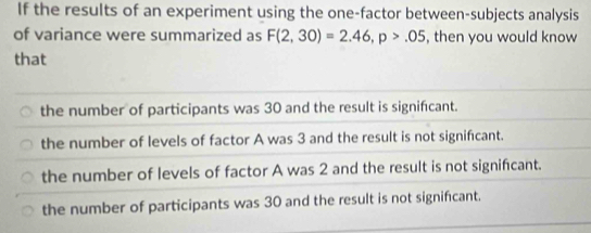 If the results of an experiment using the one-factor between-subjects analysis
of variance were summarized as F(2,30)=2.46, p>.05 , then you would know
that
the number of participants was 30 and the result is signifcant.
the number of levels of factor A was 3 and the result is not significant.
the number of levels of factor A was 2 and the result is not significant.
the number of participants was 30 and the result is not significant.