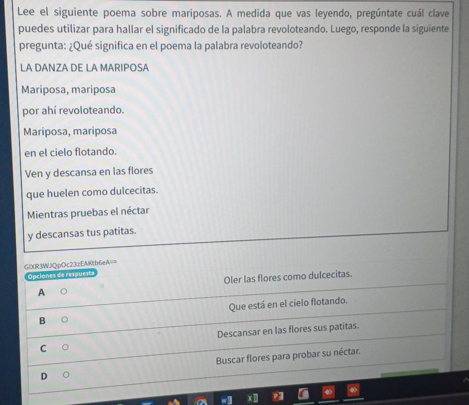 Lee el siguiente poema sobre mariposas. A medida que vas leyendo, pregúntate cuál clave
puedes utilizar para hallar el significado de la palabra revoloteando. Luego, responde la siguiente
pregunta: ¿Qué significa en el poema la palabra revoloteando?
LA DANZA DE LA MARIPOSA
Mariposa, mariposa
por ahí revoloteando.
Mariposa, mariposa
en el cielo flotando.
Ven y descansa en las flores
que huelen como dulcecitas.
Mientras pruebas el néctar
y descansas tus patitas.
GIXR3WJQpOc23zEAKtb6eA==
Opciones de respuesta
Oler las flores como dulcecitas.
A
Que está en el cielo flotando.
B
Descansar en las flores sus patitas.
C
Buscar flores para probar su néctar.