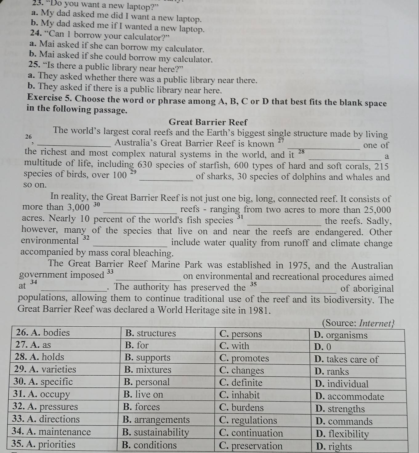 “Do you want a new laptop?”
a. My dad asked me did I want a new laptop.
b. My dad asked me if I wanted a new laptop.
24. “Can 1 borrow your calculator?”
a. Mai asked if she can borrow my calculator.
b. Mai asked if she could borrow my calculator.
25. “Is there a public library near here?”
a. They asked whether there was a public library near there.
b. They asked if there is a public library near here.
Exercise 5. Choose the word or phrase among A, B, C or D that best fits the blank space
in the following passage.
Great Barrier Reef
The world’s largest coral reefs and the Earth’s biggest single structure made by living
26
_Australia's Great Barrier Reef is known ²
_one of
the richest and most complex natural systems in the world, and it 28 _a
multitude of life, including 630 species of starfish, 600 types of hard and soft corals, 215
species of birds, over 100^(29) _ of sharks, 30 species of dolphins and whales and
so on.
In reality, the Great Barrier Reef is not just one big, long, connected reef. It consists of
more than 3,000^(30) _reefs - ranging from two acres to more than 25,000
acres. Nearly 10 percent of the world's fish species ³1 _the reefs. Sadly,
however, many of the species that live on and near the reefs are endangered. Other
environmental ³2 _include water quality from runoff and climate change
accompanied by mass coral bleaching.
The Great Barrier Reef Marine Park was established in 1975, and the Australian
government imposed ³3 _ on environmental and recreational procedures aimed
34 
. The authority has preserved the 35
at __of aboriginal
populations, allowing them to continue traditional use of the reef and its biodiversity. The
Great Barrier Reef was declared a World Heritage site in 1981.
C. preservation D. rights