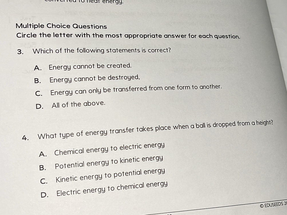 a to neal energy.
Multiple Choice Questions
Circle the letter with the most appropriate answer for each question.
3. Which of the following statements is correct?
A. Energy cannot be created.
B. Energy cannot be destroyed,
C. Energy can only be transferred from one form to another.
D. All of the above.
4. What type of energy transfer takes place when a ball is dropped from a height?
A. Chemical energy to electric energy
B. Potential energy to kinetic energy
C. Kinetic energy to potential energy
D. Electric energy to chemical energy
© EDUSEEDS 2