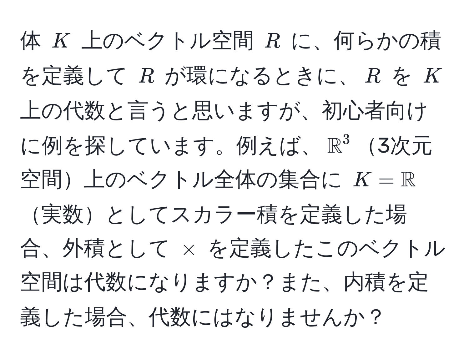 体 $K$ 上のベクトル空間 $R$ に、何らかの積を定義して $R$ が環になるときに、$R$ を $K$ 上の代数と言うと思いますが、初心者向けに例を探しています。例えば、$mathbbR^(3$3次元空間上のベクトル全体の集合に $K=mathbbR)$実数としてスカラー積を定義した場合、外積として $*$ を定義したこのベクトル空間は代数になりますか？また、内積を定義した場合、代数にはなりませんか？