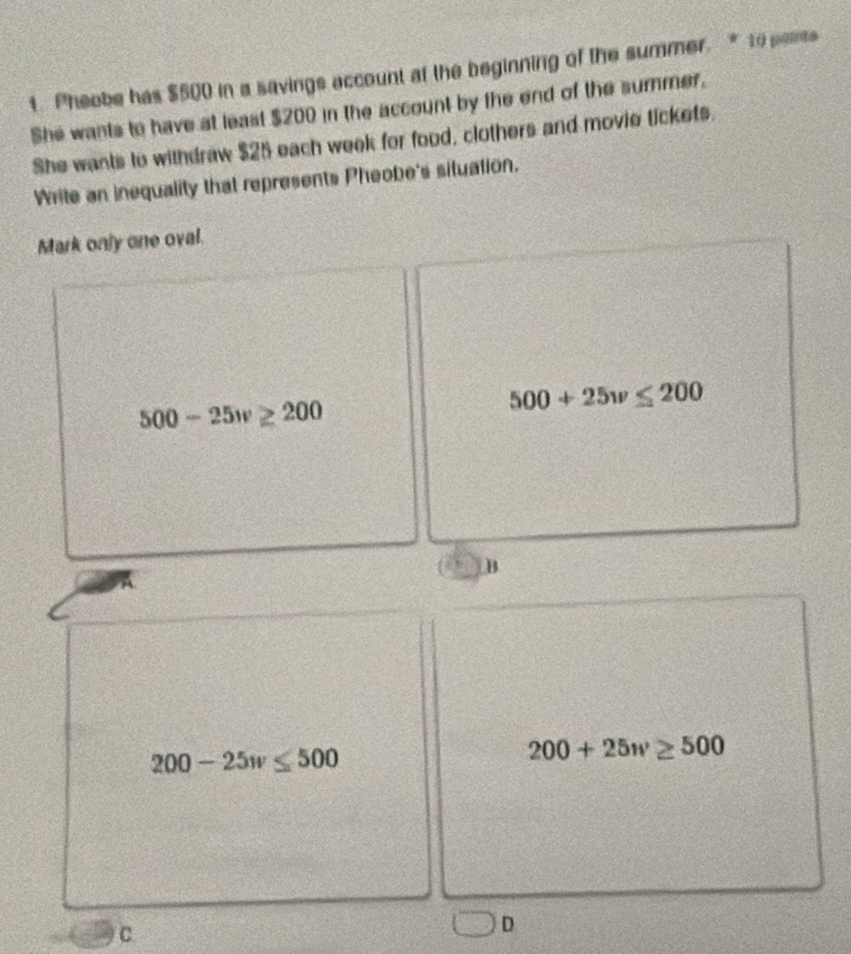 Pheobe has $500 in a savings account at the beginning of the summer. * 10 points
She wants to have at least $200 in the account by the end of the summer.
She wants to withdraw $25 each week for food, clothers and movie tickets.
Write an inequality that represents Pheobe's situation.
Mark only one oval.
500-25w≥ 200
500+25w≤ 200
B
200-25w≤ 500
200+25w≥ 500
C
2 D