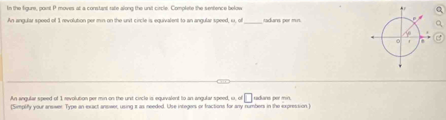 In the figure, point P moves at a constant rate along the unit circle. Complete the sentence below 
An angular speed of 1 revolution per min on the unit circle is equivalent to an angular speed, ω, of_ radians per min
An angular speed of 1 revolution per min on the unit circle is equivalent to an angular speed, ω, of □ radians per min. 
(Simplify your answer. Type an exact answer, using z as needed. Use integers or fractions for any numbers in the expression.)