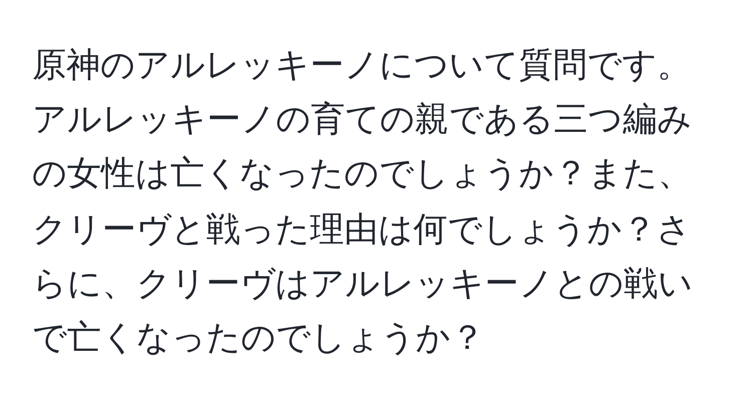 原神のアルレッキーノについて質問です。アルレッキーノの育ての親である三つ編みの女性は亡くなったのでしょうか？また、クリーヴと戦った理由は何でしょうか？さらに、クリーヴはアルレッキーノとの戦いで亡くなったのでしょうか？