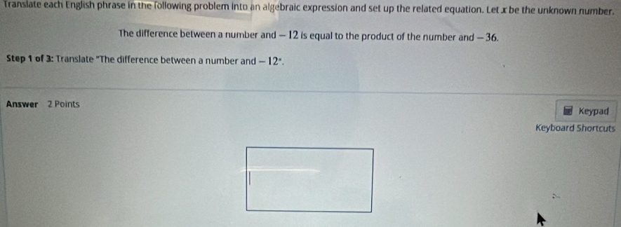 Translate each English phrase in the following problem into an algebraic expression and set up the related equation. Let x be the unknown number. 
The difference between a number and — 12 is equal to the product of the number and — 36. 
Step 1 of 3: Translate "The difference between a number and -12°. 
Answer 2 Points Keypad 
Keyboard Shortcuts