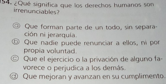 ¿Qué significa que los derechos humanos son
irrenunciables?
@ Que forman parte de un todo, sin separa-
ción ni jerarquía.
⑤ Que nadie puede renunciar a ellos, ni por
propia voluntad.
© Que el ejercicio o la privación de alguno fa-
vorece o perjudica a los demás.
ⓓ Que mejoran y avanzan en su cumplimento.