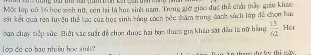 lam đung bai thứ nai (làn tron kết qua dền nàng ph 
Một lớp có 16 học sinh nữ, còn lại là học sinh nam. Trong giờ giáo dục thể chất thầy giáo khảo 
sát kết quả rèn luyện thể lực của học sinh bằng cách bốc thăm trong danh sách lớp đề chọn hai 
ban chạy tiếp sức. Biết xác suất để chọn được hai bạn tham gia khảo sát đều là nữ bằng  15/62 . Hòi 
lớp đó có bao nhiêu học sinh?