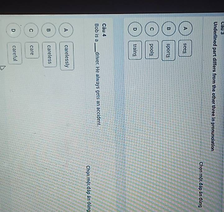 Cầu 3
Underlined part differs from the other three in pronunciation
Chọn một đáp án đủng
A sees
B sports
C pools
D trains
Câu 4
Bob is a_ driver. He always gets an accident.
Chọn một đáp án đúng
A carelessly
B careless
C care
D careful