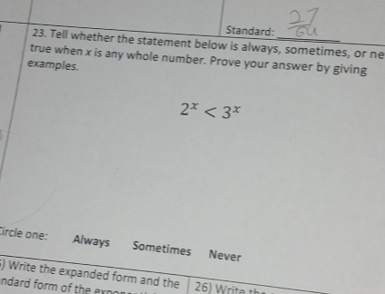 Standard:
23. Tell whether the statement below is always, sometimes, or ne
true when x is any whole number. Prove your answer by giving
examples.
2^x<3^x
Circle one: Always Sometimes Never
6) Write the expanded form and the
ndard form of the exnon 26) Write t