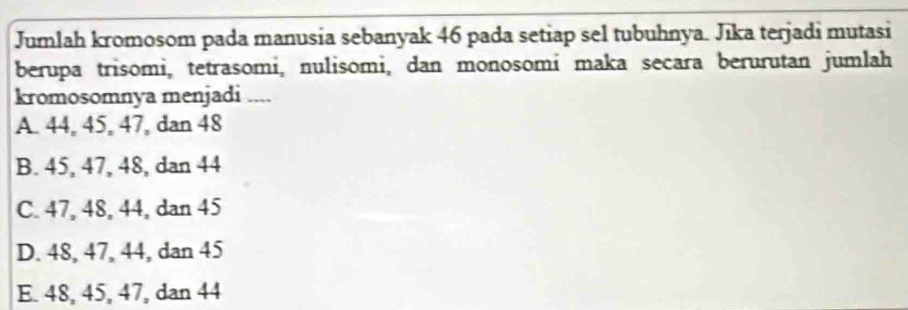 Jumlah kromosom pada manusia sebanyak 46 pada setiap sel tubuhnya. Jīka terjadi mutasi
berupa trisomi, tetrasomi, nulisomi, dan monosomi maka secara berurutan jumlah
kromosomnya menjadi ....
A. 44, 45, 47, dan 48
B. 45, 47, 48, dan 44
C. 47, 48, 44, dan 45
D. 48, 47, 44, dan 45
E. 48, 45, 47, dan 44