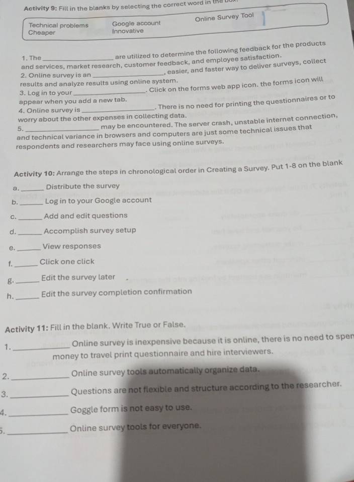 Activity 9: Fill in the blanks by selecting the correct word in the U 
Online Survey Tool 
Technical problems Google account 
Cheaper Innovative 
1. The 
are utilized to determine the following feedback for the products 
and services, market research, customer feedback, and employee satisfaction. 
, easier, and faster way to deliver surveys, collect 
2. Online survey is an_ 
results and analyze results using online system. 
. Click on the forms web app icon. the forms icon will 
3. Log in to your 
_ 
appear when you add a new tab. 
4. Online survey is _. There is no need for printing the questionnaires or to 
worry about the other expenses in collecting data. 
5._ 
may be encountered. The server crash, unstable internet connection, 
and technical variance in browsers and computers are just some technical issues that 
respondents and researchers may face using online surveys. 
Activity 10: Arrange the steps in chronological order in Creating a Survey. Put 1-8 on the blank 
a._ Distribute the survey 
b. _Log in to your Google account 
C._ Add and edit questions 
d._ Accomplish survey setup 
e. _View responses 
f._ Click one click 
g._ Edit the survey later 
h._ Edit the survey completion confirmation 
Activity 11: Fill in the blank. Write True or False. 
1._ Online survey is inexpensive because it is online, there is no need to sper 
money to travel print questionnaire and hire interviewers. 
2._ Online survey tools automatically organize data. 
3._ Questions are not flexible and structure according to the researcher. 
4._ Goggle form is not easy to use. 
. _Online survey tools for everyone.